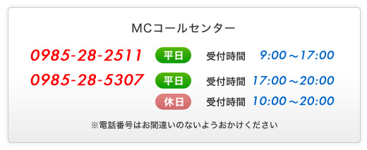 MCコールセンター - 0985-28-2511 - (平日)受付時間9:00～17:00 - 0985-28-5307 - (平日)受付時間17:00～20:00 - (休日)受付時間10:00～20:00 - ※電話番号はお間違いのないようおかけください