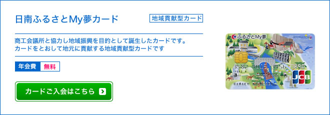 ふるさとMy夢カード - 地域貢献型カード  - 日南商工会議所と協力し県南の地域振興を目的として誕生したカードです。カードをとおして地元に貢献する地域貢献型カードです。 - 年会費 無料
