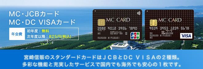 MC・JCBカード/MC・DC VISAカード - 年会費 初年度：無料 次年度以降：787円 - 宮崎信販のスタンダードカードはJCBとDC VISAの2種類。多彩な機能と充実したサービスで国内でも海外でも安心の1枚です。