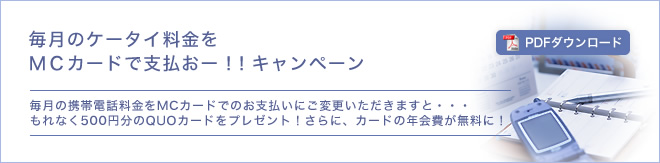 毎月のケータイ料金をMCカードで支払おー！！キャンペーン - 毎月の携帯電話料金をMCカードでのお支払いにご変更いただきますと・・・もれなく500円分のQUOカードをプレゼント！さらに、カードの年会費が無料に！ - キャンペーン期間/2010年4月1日～2011年3月31日