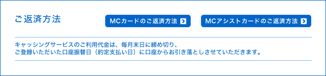 ご返済方法 - キャッシングサービスのご利用代金は、毎月末日に締め切り、ご登録いただいた口座振替日(約定支払い日)に口座からお引き落としさせていただきます。