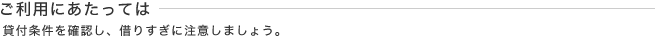 ご利用にあたっては - 貸付条件を確認し、借りすぎに注意しましょう。