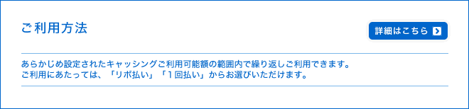 ご利用方法 - あらかじめ設定されたキャッシングご利用可能額の範囲内で繰り返しご利用できます。ご利用にあたっては、「リボ払い」「1回払い」からお選びいただけます。