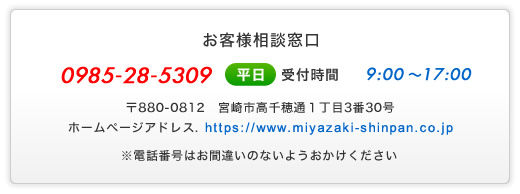 お客様相談窓口 - 0985-28-3509 (平日)受付時間9:00～17:00 - 〒880-0812 宮崎市高千穂通1丁目3番30号 - ホームページアドレス.https://www.miyazaki-shinpan.co.jp - ※電話番号はお間違いのないようおかけください