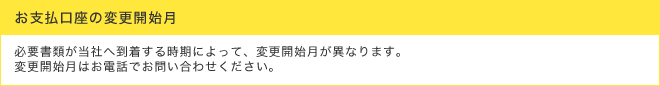 お支払口座の変更開始月 - 必要書類が当社へ到着する時期によって、変更開始月が異なります。変更開始月はお電話でお問い合わせください。