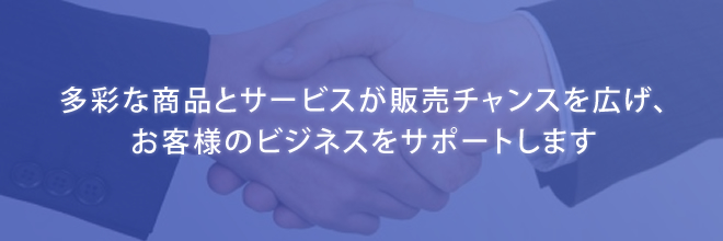 多彩な商品とサービスが販売チャンスを広げ、お客様のビジネスをサポートします。