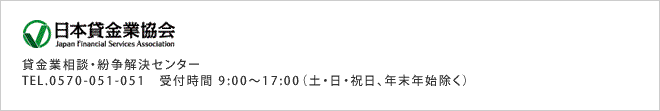 日本貸金業協会 - 苦情・相談受付窓口(借入や返済でお困りの時は、ご相談ください) - TEL.0570-051-051 受付時間 9:00～17:00(土・日・祝日・12月29日～1月4日を除く)