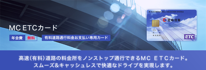 MC ETCカード - 高速(有料)道路の料金所をノンストップ通行できるMC ETCカード。スムーズ＆キャッシュレスで快適なドライブを実現します。