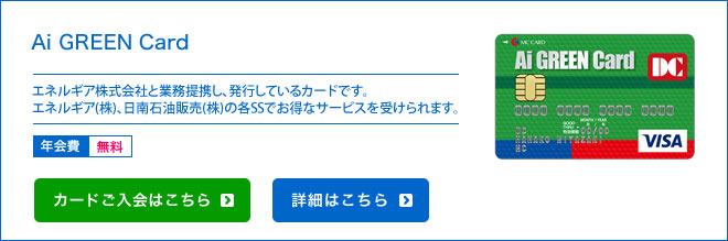 Ai GREEN Card エネルギア株式会社と業務提携し、発行しているカードです。エネルギア(株)、日南石油販売(株)の各SSでお得なサービスを受けられます。 - 年会費 無料