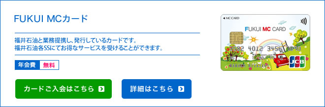 福井MCカード - 福井石油と業務提携し、発行しているカードです。福井石油各SSにてお得なサービスを受けることができます。 - 年会費 無料