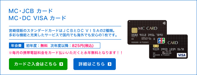 MC・JCB カード / MC・DC VISA カード - 宮崎信販のスタンダードカードはJCBとDC VISAの2種類。多彩な機能と充実したサービスで国内でも海外でも安心の1枚です。 - 年会費 初年度：無料 次年度以降：787円