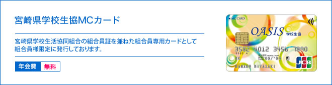 宮崎県学校生協MCカード - 宮崎県学校生活協同組合の組合員証を兼ねたクレジットカードとして組合員様の幅広いニーズにお答えしております。 - 年会費 無料