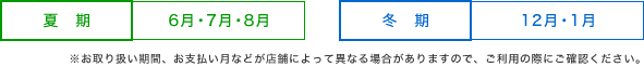 夏期 / 6月・7月・8月 - 冬期 / 12月・1月 - ※お取り扱い期間、お支払い月などが店舗によって異なる場合がありますので、ご利用の際にご確認ください。