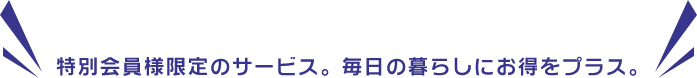 特別会員様限定のサービス。毎日の暮らしにお得をプラス。