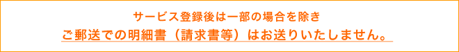 サービス登録後は一部の場合を除き - ご郵送での明細書(請求書等)はお送りいたしません。