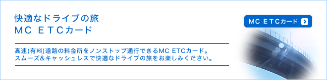 快適なドライブの旅MC ETCカード - 高速(有料)道路の料金所をノンストップ通行できるMC ETCカード。スムーズ＆キャッシュレスで快適なドライブの旅をお楽しみください。