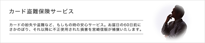 カード盗難保険サービス - カードの紛失や盗難など、もしもの時の安心サービス。お届日の60日前にさかのぼり、それ以降に不正使用された損害を宮崎信販が補償いたします。