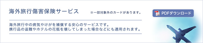 海外旅行傷害保険サービス - 海外旅行中の病気やけがを補償する安心のサービスです。携行品の盗難やホテルの花瓶を壊してしまった場合などにも適用されます。※一部対象外のカードがあります。