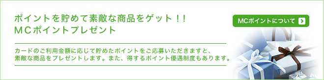 ポイントを貯めて素敵な商品をゲット！！MCポイントプレゼント - カードのご利用金額に応じて貯めたポイントをご応募いただきますと、素敵な商品をプレゼントします。また、得するポイント優遇制度もあります。