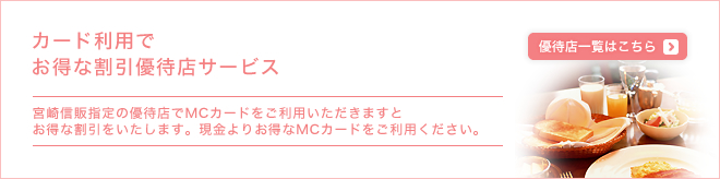 カードご利用でお得な割引優待店サービス - 宮崎信販指定の優待店でMCカードをご利用いただきますとお得な割引をいたします。現金よりお得なMCカードをご利用ください。