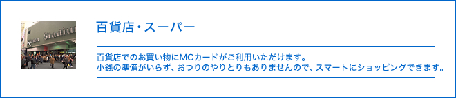 百貨店・スーパー - 百貨店でのお買い物にMCカードがご利用いただけます。小銭の準備がいらず、おつりのやりとりもありませんので、スマートにショッピングできます。