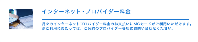 インターネット・プロバイダー料金 - 月々のインターネットプロバイダー料金のお支払いにMCカードがご利用いただけます。※ご利用にあたっては、ご契約のプロバイダー各社にお問い合わせください。