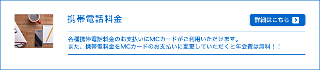 携帯電話料金 - 各種携帯電話料金のお支払いにMCカードがご利用いただけます。また、携帯電料金をMCカードのお支払いに変更していただくと年会費は無料！！さらには新規変更の方に限り、もれなくクオカード500円進呈のキャンペーンを実施中！！