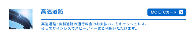 高速道路 - 高速道路・有料道路の通行料金のお支払いにもキャッシュレス、そしてサインレスでスピーディーにご利用いただけます。