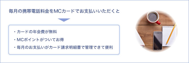 毎月の携帯電話料金をMCカードでお支払いいただくと - ・カードの年会費が無料・MCポイントがついてお得・毎月のお支払いがカード請求明細書で管理できて便利